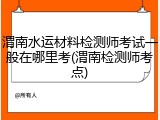 渭南水运材料检测师考试一般在哪里考(渭南检测师考点)