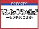 渭南一级土木建筑造价工程师怎么报名培训费用(渭南一级造价师培训费)
