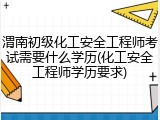 渭南初级化工安全工程师考试需要什么学历(化工安全工程师学历要求)