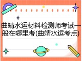 曲靖水运材料检测师考试一般在哪里考(曲靖水运考点)