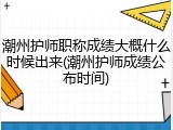 潮州护师职称成绩大概什么时候出来(潮州护师成绩公布时间)
