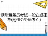 潮州劳务员考试一般在哪里考(潮州劳务员考点)