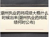潮州执业药师成绩大概什么时候出来(潮州执业药师成绩何时公布)