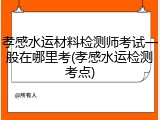 孝感水运材料检测师考试一般在哪里考(孝感水运检测考点)