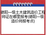 德阳一级土木建筑造价工程师证在哪里报考(德阳一级造价师报考点)