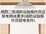 湘西二级消防设施操作员证报考具体要求(消防设施操作员报考条件)