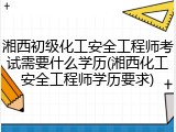 湘西初级化工安全工程师考试需要什么学历(湘西化工安全工程师学历要求)
