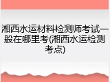 湘西水运材料检测师考试一般在哪里考(湘西水运检测考点)