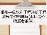 郴州一级水利工程造价工程师报考资格详解(水利造价师报考条件)