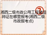 湘西二级市政公用工程建造师证在哪里报考(湘西二级市政报考点)
