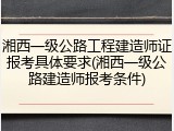 湘西一级公路工程建造师证报考具体要求(湘西一级公路建造师报考条件)
