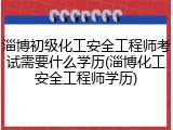 淄博初级化工安全工程师考试需要什么学历(淄博化工安全工程师学历)