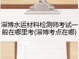 淄博水运材料检测师考试一般在哪里考(淄博考点在哪)