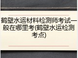 鹤壁水运材料检测师考试一般在哪里考(鹤壁水运检测考点)