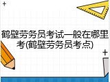 鹤壁劳务员考试一般在哪里考(鹤壁劳务员考点)