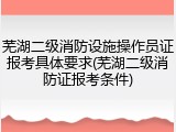 芜湖二级消防设施操作员证报考具体要求(芜湖二级消防证报考条件)