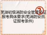 芜湖初级消防安全管理员证报考具体要求(芜消防安员证报考条件)