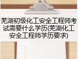 芜湖初级化工安全工程师考试需要什么学历(芜湖化工安全工程师学历要求)