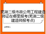 芜湖二级市政公用工程建造师证在哪里报考(芜湖二级建造师报考点)