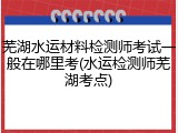 芜湖水运材料检测师考试一般在哪里考(水运检测师芜湖考点)