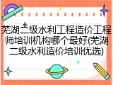 芜湖二级水利工程造价工程师培训机构哪个最好(芜湖二级水利造价培训优选)