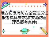 淮安初级消防安全管理员证报考具体要求(淮安消防管理员报考条件)