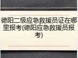 德阳二级应急救援员证在哪里报考(德阳应急救援员报考)