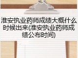 淮安执业药师成绩大概什么时候出来(淮安执业药师成绩公布时间)
