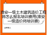 淮安一级土木建筑造价工程师怎么报名培训费用(淮安一级造价师培训费)