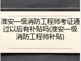 淮安一级消防工程师考证通过以后有补贴吗(淮安一级消防工程师补贴)