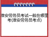 淮安劳务员考试一般在哪里考(淮安劳务员考点)