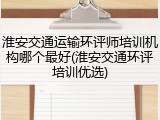 淮安交通运输环评师培训机构哪个最好(淮安交通环评培训优选)