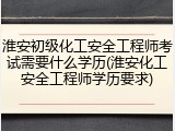 淮安初级化工安全工程师考试需要什么学历(淮安化工安全工程师学历要求)