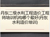 丹东二级水利工程造价工程师培训机构哪个最好(丹东水利造价培训)
