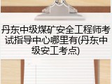 丹东中级煤矿安全工程师考试指导中心哪里有(丹东中级安工考点)