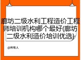 廊坊二级水利工程造价工程师培训机构哪个最好(廊坊二级水利造价培训优选)