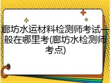 廊坊水运材料检测师考试一般在哪里考(廊坊水检测师考点)