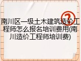 南川区一级土木建筑造价工程师怎么报名培训费用(南川造价工程师培训费)