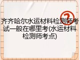 齐齐哈尔水运材料检测师考试一般在哪里考(水运材料检测师考点)