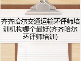 齐齐哈尔交通运输环评师培训机构哪个最好(齐齐哈尔环评师培训)