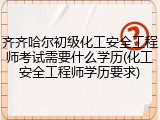齐齐哈尔初级化工安全工程师考试需要什么学历(化工安全工程师学历要求)