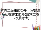 宜宾二级市政公用工程建造师证在哪里报考(宜宾二级市政报考点)