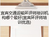 宜宾交通运输环评师培训机构哪个最好(宜宾环评师培训优选)