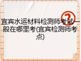 宜宾水运材料检测师考试一般在哪里考(宜宾检测师考点)