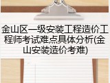 金山区一级安装工程造价工程师考试难点具体分析(金山安装造价考难)