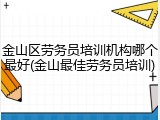 金山区劳务员培训机构哪个最好(金山最佳劳务员培训)