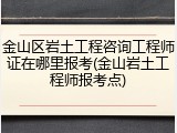 金山区岩土工程咨询工程师证在哪里报考(金山岩土工程师报考点)
