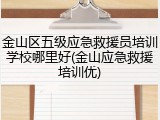 金山区五级应急救援员培训学校哪里好(金山应急救援培训优)