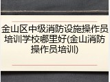 金山区中级消防设施操作员培训学校哪里好(金山消防操作员培训)
