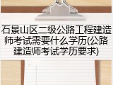石景山区二级公路工程建造师考试需要什么学历(公路建造师考试学历要求)